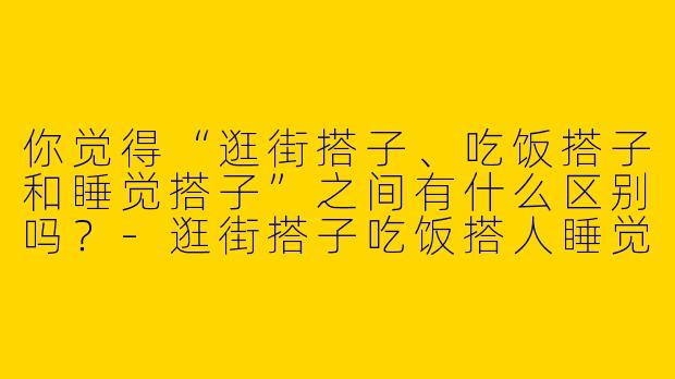 你觉得“逛街搭子、吃饭搭子和睡觉搭子”之间有什么区别吗?