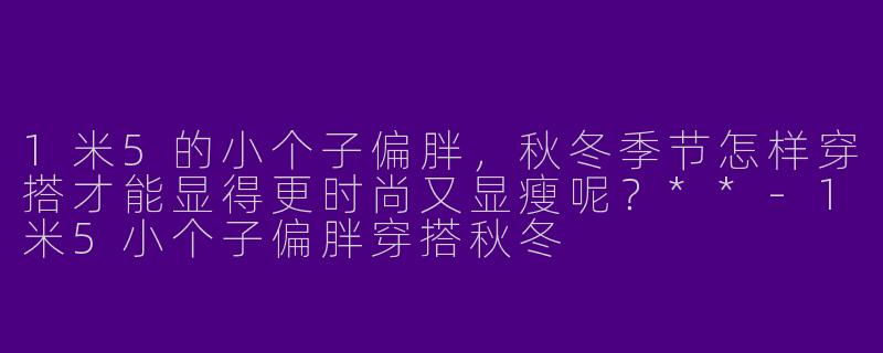 1米5的小个子偏胖，秋冬季节怎样穿搭才能显得更时尚又显瘦呢？**