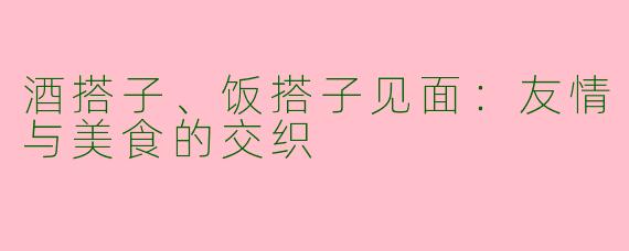 酒搭子、饭搭子见面:友情与美食的交织