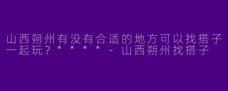 山西朔州有没有合适的地方可以找搭子一起玩?****
