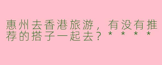 惠州去香港旅游,有没有推荐的搭子一起去?****