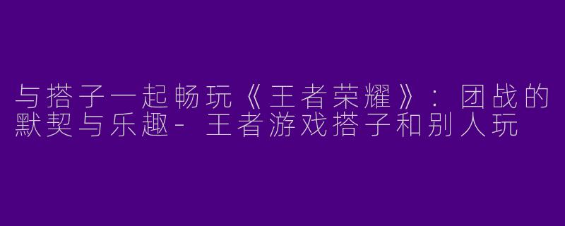与搭子一起畅玩《王者荣耀》：团战的默契与乐趣-王者游戏搭子和别人玩