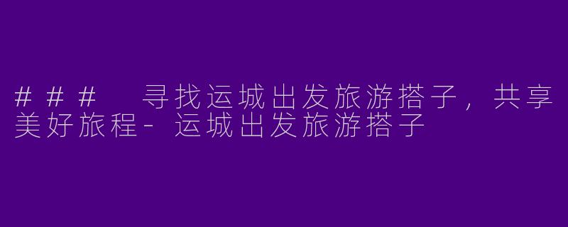 ### 寻找运城出发旅游搭子，共享美好旅程-运城出发旅游搭子