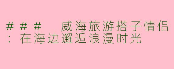 ### 威海旅游搭子情侣：在海边邂逅浪漫时光