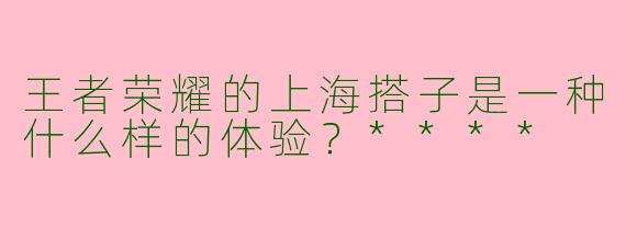 王者荣耀的上海搭子是一种什么样的体验？****