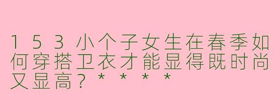 153小个子女生在春季如何穿搭卫衣才能显得既时尚又显高？****