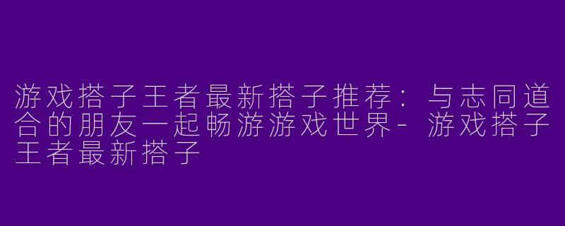 游戏搭子王者最新搭子推荐:与志同道合的朋友一起畅游游戏世界