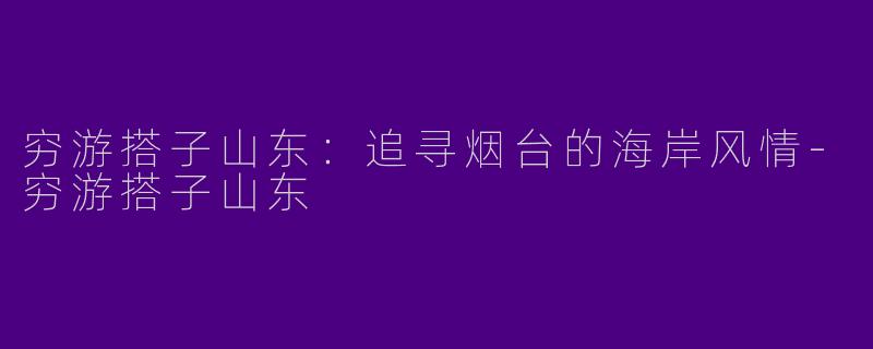 穷游搭子山东：追寻烟台的海岸风情-穷游搭子山东