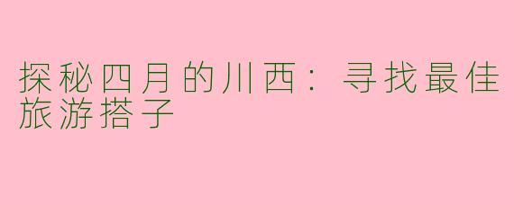 探秘四月的川西：寻找最佳旅游搭子