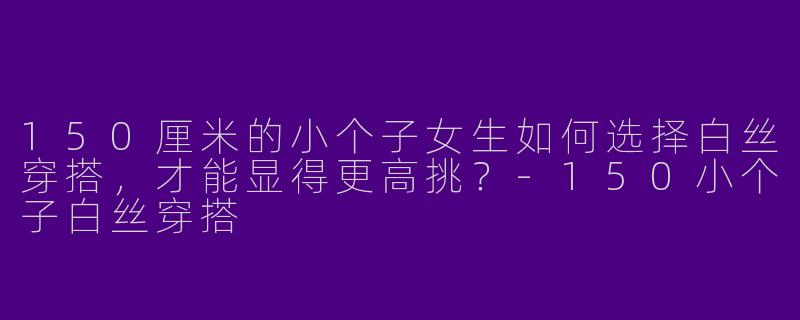 150厘米的小个子女生如何选择白丝穿搭，才能显得更高挑？