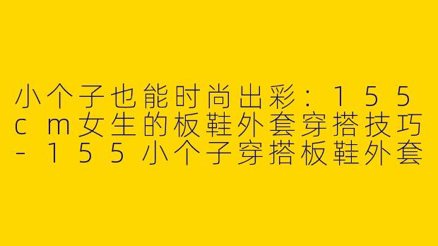 小个子也能时尚出彩：155cm女生的板鞋外套穿搭技巧-155小个子穿搭板鞋外套