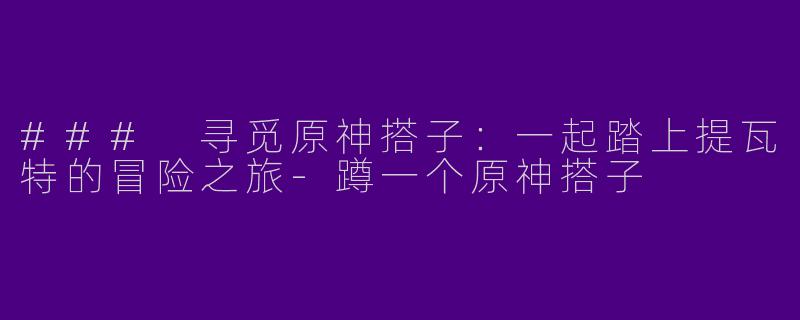 ### 寻觅原神搭子：一起踏上提瓦特的冒险之旅-蹲一个原神搭子