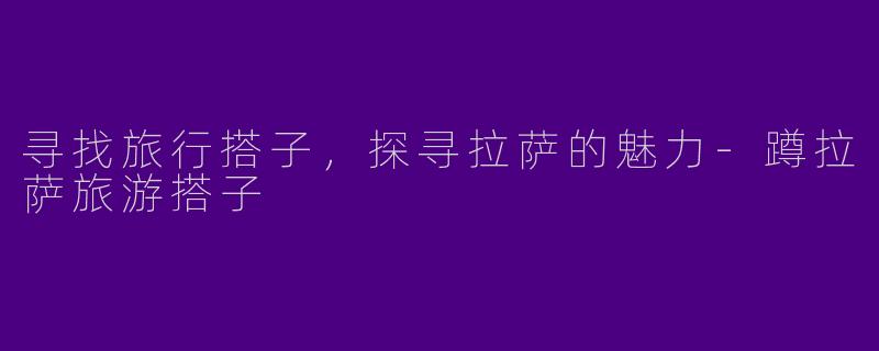 寻找旅行搭子，探寻拉萨的魅力-蹲拉萨旅游搭子