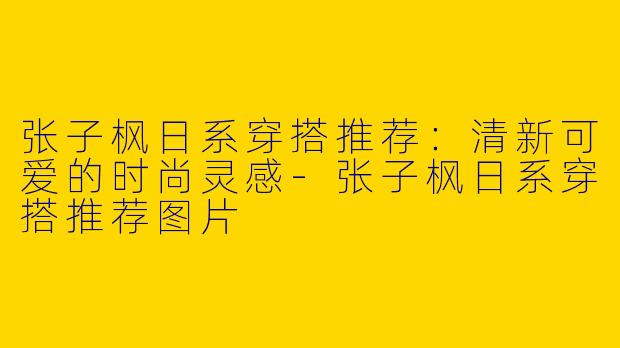 张子枫日系穿搭推荐:清新可爱的时尚灵感