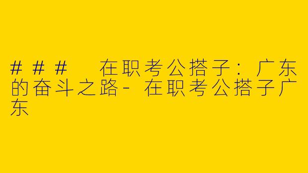 ### 在职考公搭子：广东的奋斗之路-在职考公搭子广东