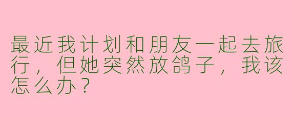 最近我计划和朋友一起去旅行,但她突然放鸽子,我该怎么办?