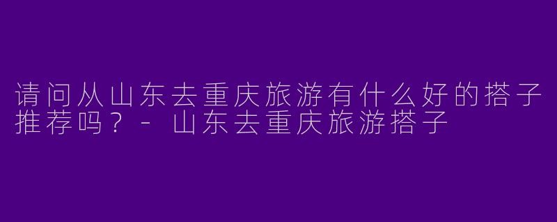 请问从山东去重庆旅游有什么好的搭子推荐吗?
