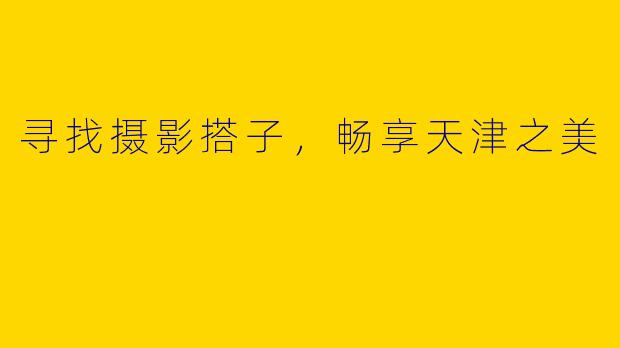 寻找摄影搭子，畅享天津之美