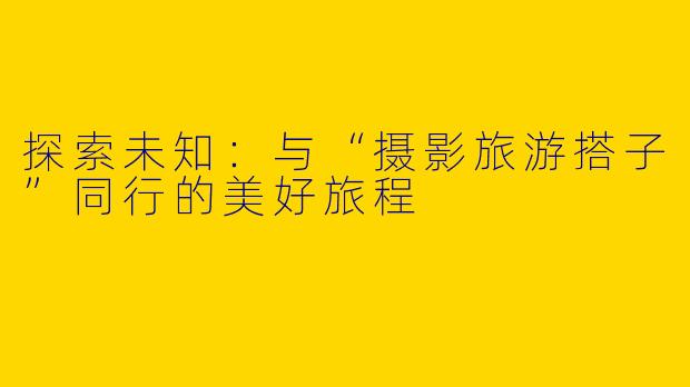探索未知:与“摄影旅游搭子”同行的美好旅程