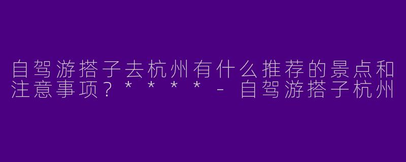 自驾游搭子去杭州有什么推荐的景点和注意事项?****