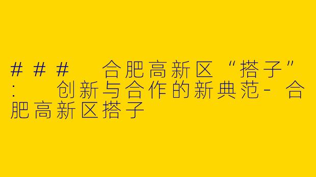 ### 合肥高新区“搭子”: 创新与合作的新典范-合肥高新区搭子