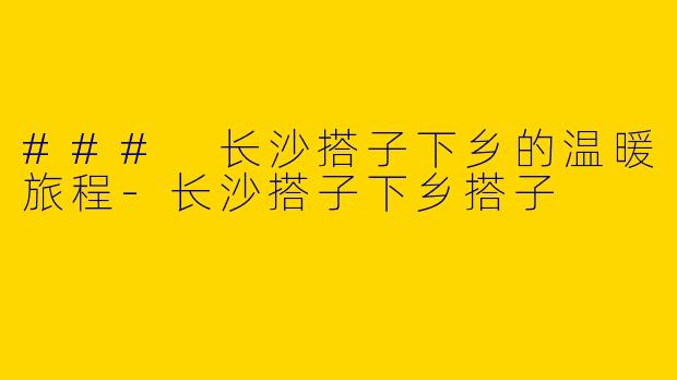 ### 长沙搭子下乡的温暖旅程-长沙搭子下乡搭子