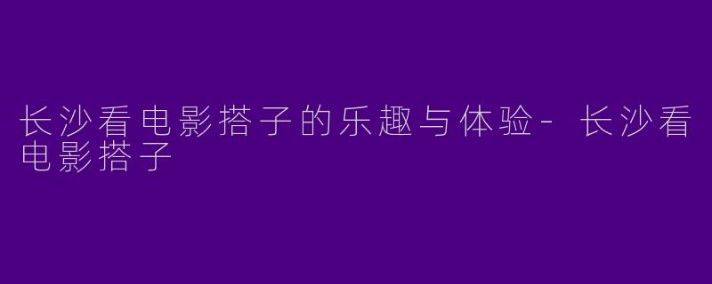 长沙看电影搭子的乐趣与体验