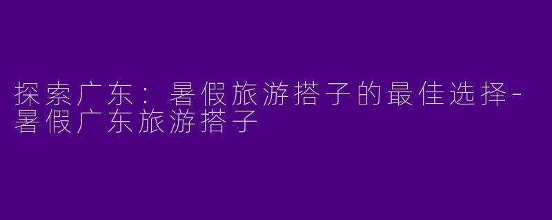 探索广东：暑假旅游搭子的最佳选择-暑假广东旅游搭子