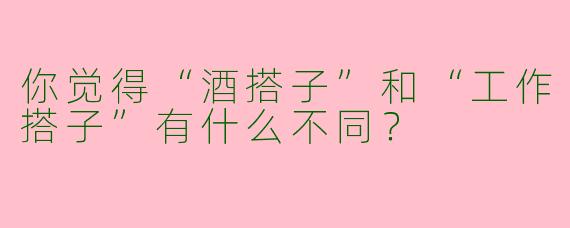 你觉得“酒搭子”和“工作搭子”有什么不同？
