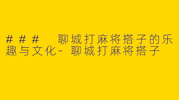 ### 聊城打麻将搭子的乐趣与文化-聊城打麻将搭子