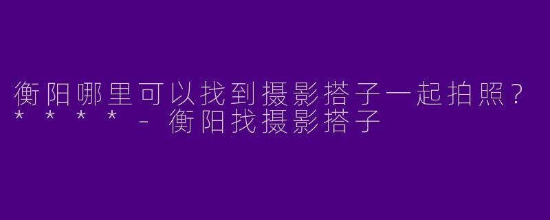衡阳哪里可以找到摄影搭子一起拍照？****