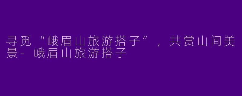 寻觅“峨眉山旅游搭子”，共赏山间美景-峨眉山旅游搭子