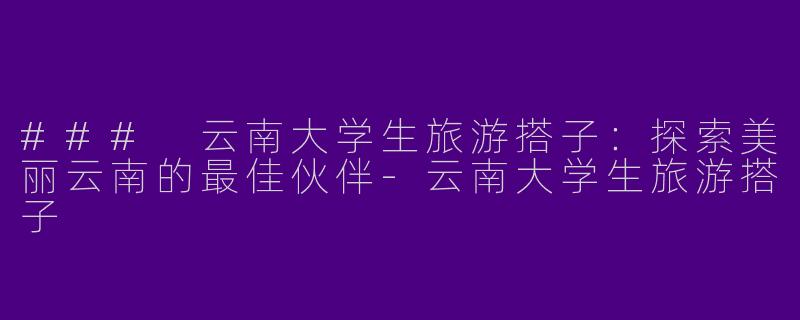 ### 云南大学生旅游搭子：探索美丽云南的最佳伙伴-云南大学生旅游搭子