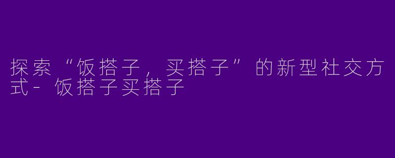 探索“饭搭子，买搭子”的新型社交方式-饭搭子买搭子