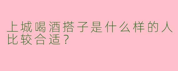 上城喝酒搭子是什么样的人比较合适?