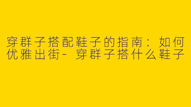 穿群子搭配鞋子的指南：如何优雅出街-穿群子搭什么鞋子