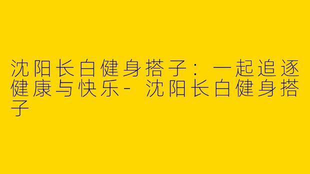 沈阳长白健身搭子：一起追逐健康与快乐-沈阳长白健身搭子