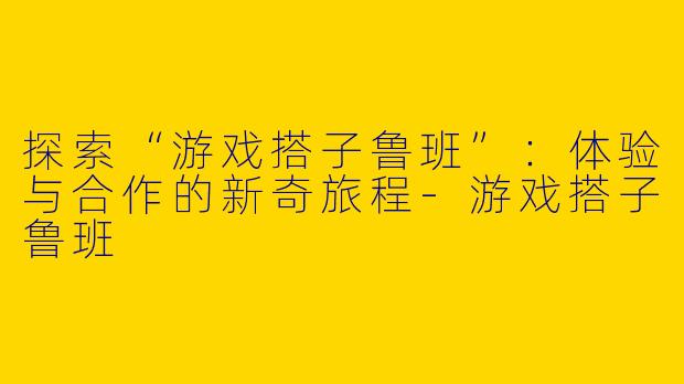 探索“游戏搭子鲁班”:体验与合作的新奇旅程
