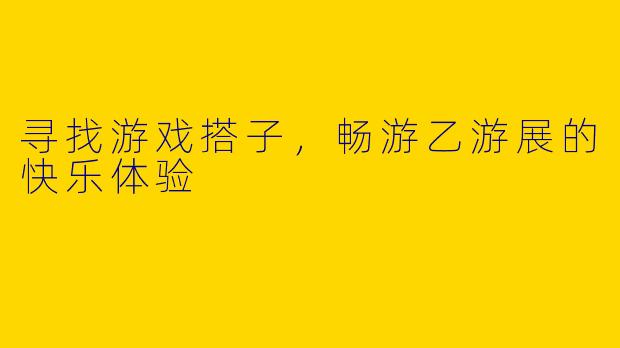 寻找游戏搭子，畅游乙游展的快乐体验