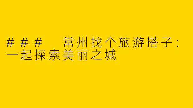 ### 常州找个旅游搭子：一起探索美丽之城