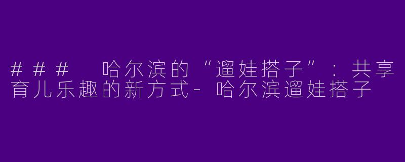 ### 哈尔滨的“遛娃搭子”：共享育儿乐趣的新方式-哈尔滨遛娃搭子