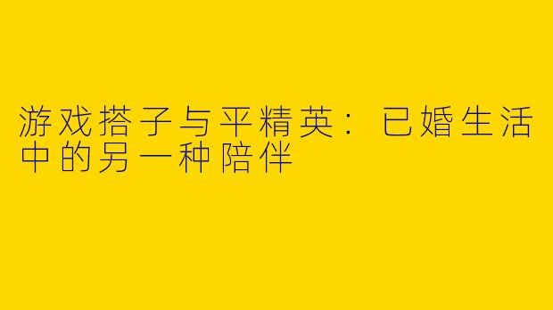 游戏搭子与平精英：已婚生活中的另一种陪伴