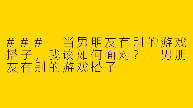 ### 当男朋友有别的游戏搭子,我该如何面对?