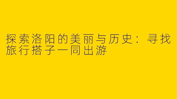 探索洛阳的美丽与历史：寻找旅行搭子一同出游