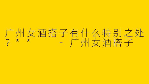 广州女酒搭子有什么特别之处？**  