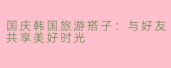 国庆韩国旅游搭子：与好友共享美好时光