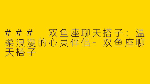 ### 双鱼座聊天搭子：温柔浪漫的心灵伴侣-双鱼座聊天搭子
