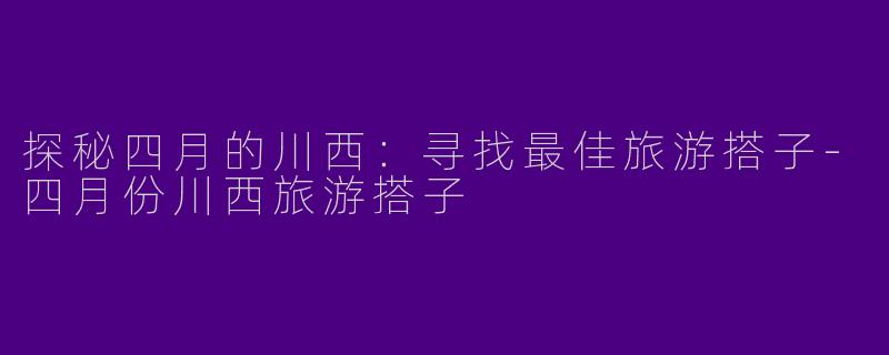 探秘四月的川西：寻找最佳旅游搭子-四月份川西旅游搭子