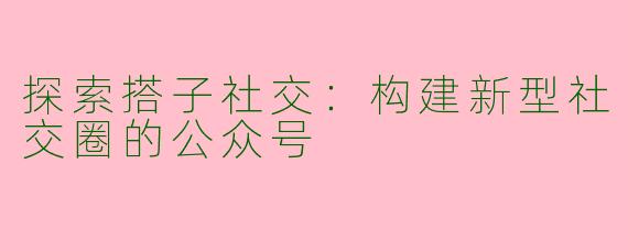 探索搭子社交：构建新型社交圈的公众号