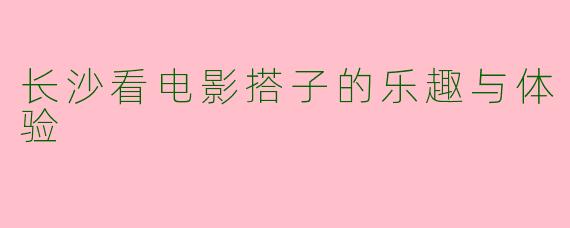长沙看电影搭子的乐趣与体验